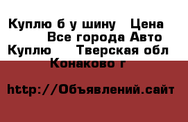 Куплю б/у шину › Цена ­ 1 000 - Все города Авто » Куплю   . Тверская обл.,Конаково г.